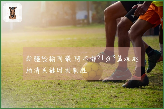 新疆险输同曦 阿不都21分5篮板赵柏清关键时刻制胜