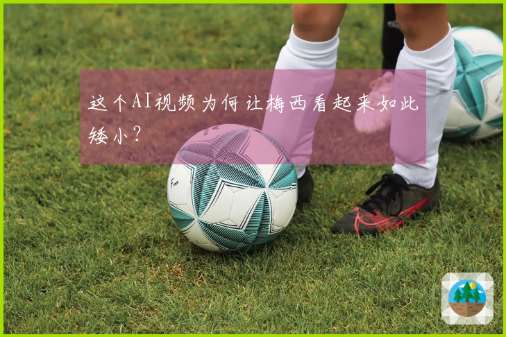 这个AI视频为何让梅西看起来如此矮小？
