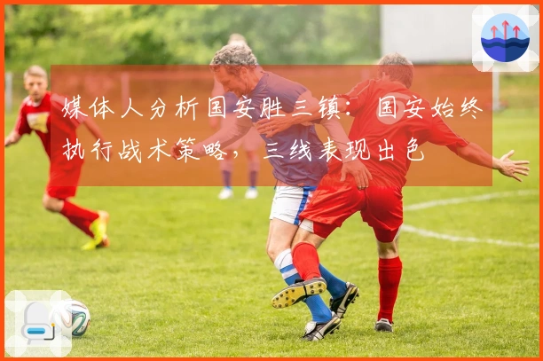 媒体人分析国安胜三镇：国安始终执行战术策略，三线表现出色