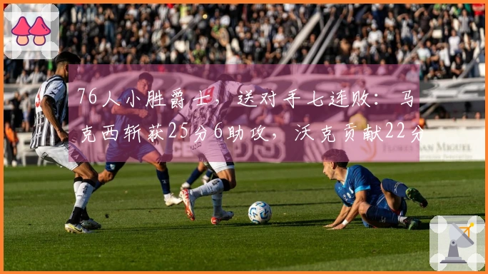 76人小胜爵士，送对手七连败：马克西斩获25分6助攻，沃克贡献22分10篮板，乔治拿下30分