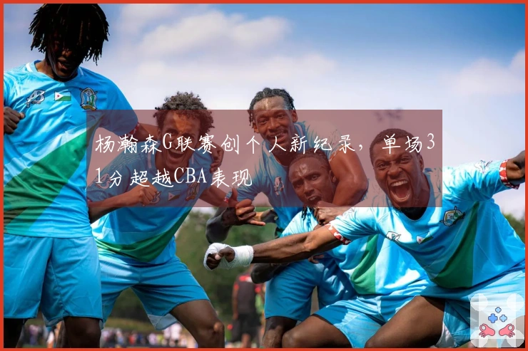 杨瀚森G联赛创个人新纪录,单场31分超越CBA表现