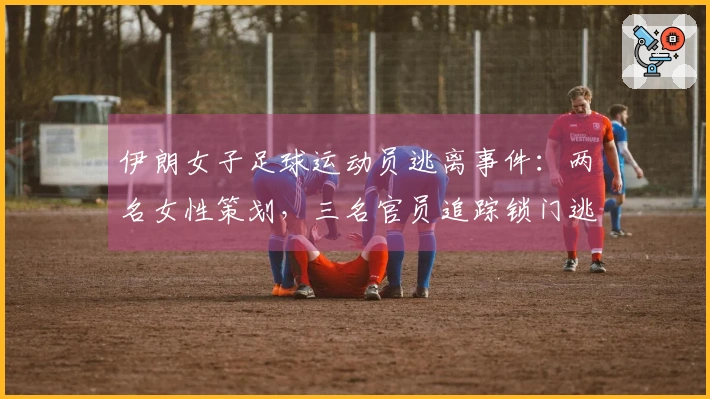 伊朗女子足球运动员逃离事件：两名女性策划，三名官员追踪锁门逃脱