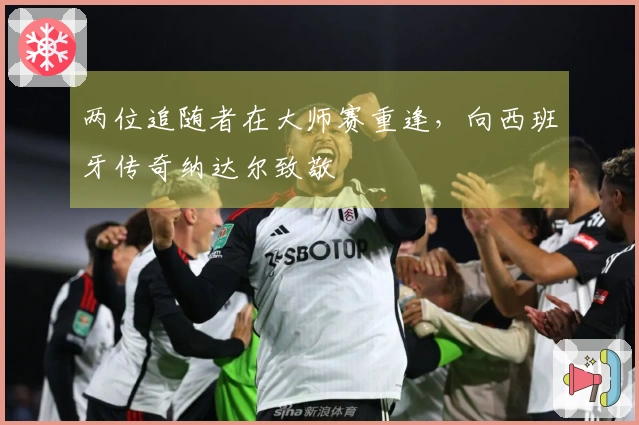 两位追随者在大师赛重逢，向西班牙传奇纳达尔致敬