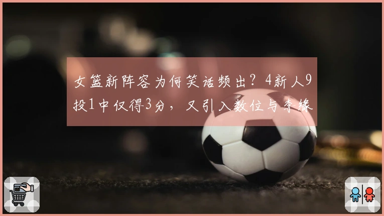 女篮新阵容为何笑话频出？4新人9投1中仅得3分，又引入数位与李缘相似的球员