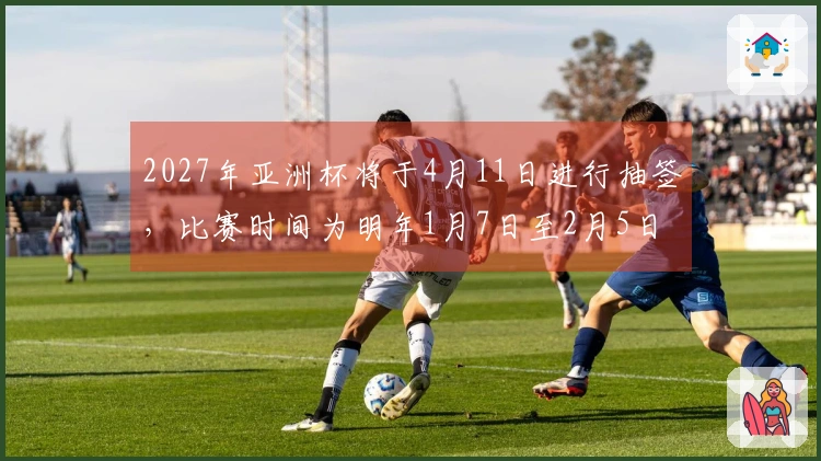 2027年亚洲杯将于4月11日进行抽签，比赛时间为明年1月7日至2月5日