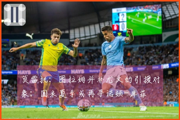 莫雷托：图拉姆并非尤文的引援对象；国米夏季或再寻诺顿-库菲