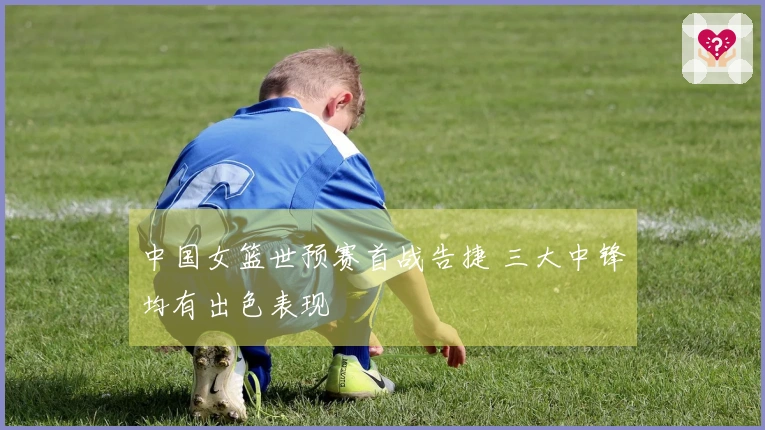 中国女篮世预赛首战告捷 三大中锋均有出色表现