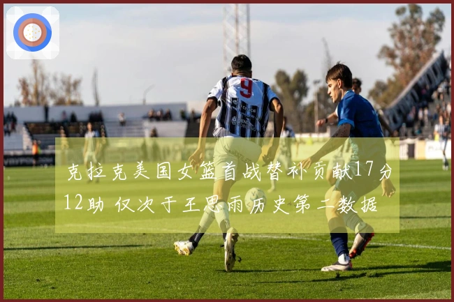 克拉克美国女篮首战替补贡献17分12助 仅次于王思雨历史第二数据