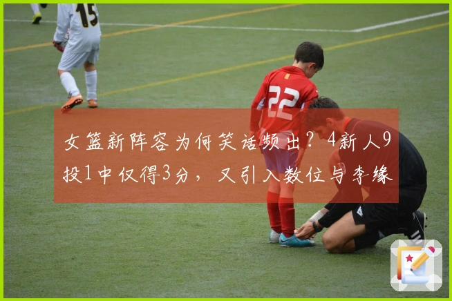 女篮新阵容为何笑话频出？4新人9投1中仅得3分，又引入数位与李缘相似的球员