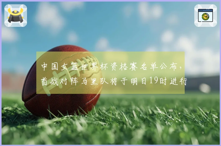 中国女篮世界杯资格赛名单公布，首战对阵马里队将于明日19时进行