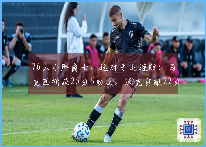 76人小胜爵士，送对手七连败：马克西斩获25分6助攻，沃克贡献22分10篮板，乔治拿下30分