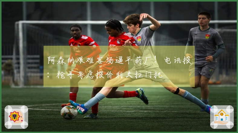阿森纳艰难客场逼平药厂！电讯报：枪手考虑报价利夫拉门托