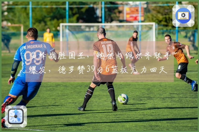 黄蜂战胜国王，鲍尔与佩尔齐联手爆发，德罗赞39分6篮板无力回天