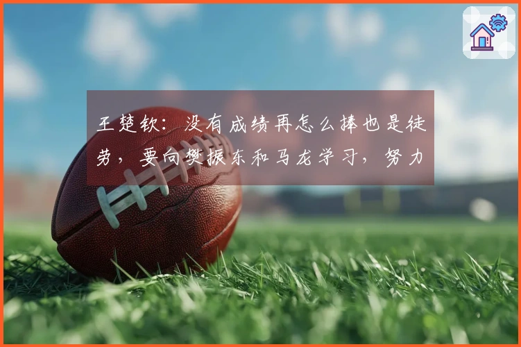 王楚钦：没有成绩再怎么捧也是徒劳，要向樊振东和马龙学习，努力成为他们那样的选手