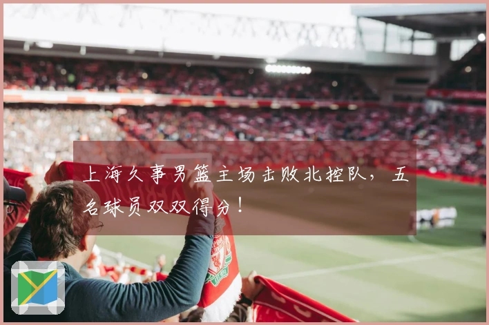 上海久事男篮主场击败北控队，五名球员双双得分！