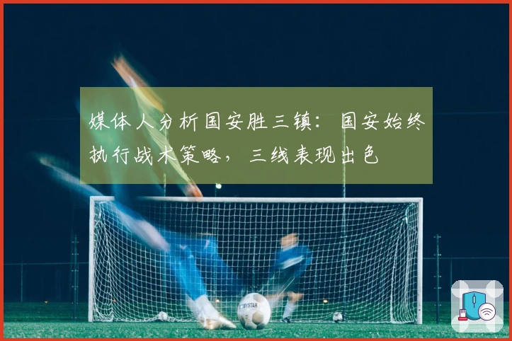 媒体人分析国安胜三镇：国安始终执行战术策略，三线表现出色