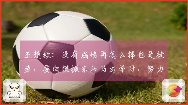 王楚钦：没有成绩再怎么捧也是徒劳，要向樊振东和马龙学习，努力成为他们那样的选手