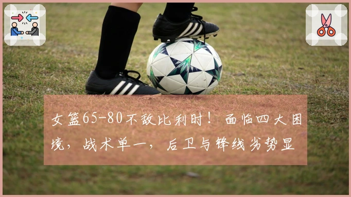 女篮65-80不敌比利时！面临四大困境，战术单一，后卫与锋线劣势显著！