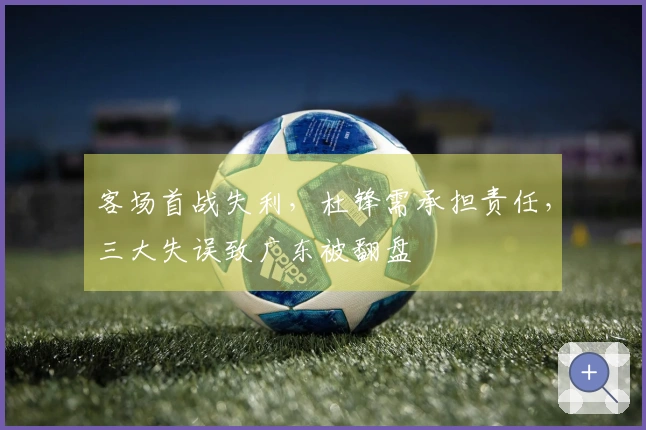 客场首战失利，杜锋需承担责任，三大失误致广东被翻盘