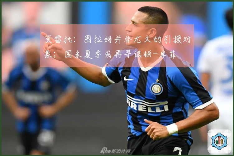 莫雷托：图拉姆并非尤文的引援对象；国米夏季或再寻诺顿-库菲