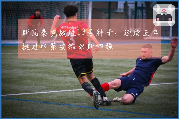 斯瓦泰克战胜13号种子，连续五年挺进印第安维尔斯四强